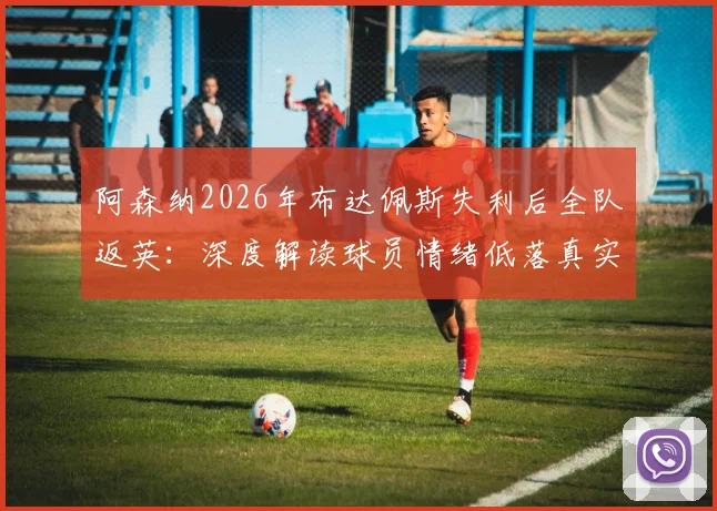 阿森纳2026年布达佩斯失利后全队返英：深度解读球员情绪低落真实原因与赛季影响