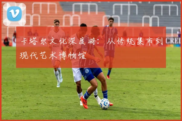 卡塔尔文化深度游：从传统集市到现代艺术博物馆