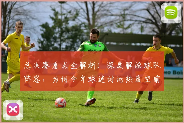 总决赛看点全解析：深度解读球队阵容，为何今年球迷讨论热度空前？