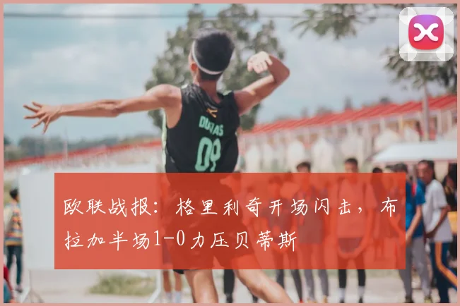 欧联战报：格里利奇开场闪击，布拉加半场1-0力压贝蒂斯