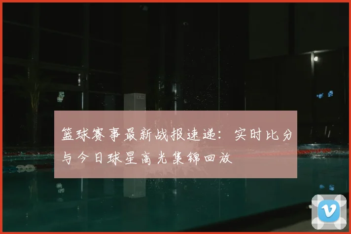 篮球赛事最新战报速递：实时比分与今日球星高光集锦回放