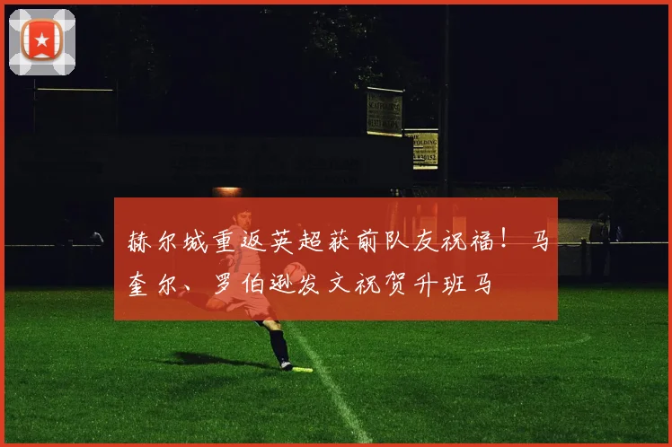 赫尔城重返英超获前队友祝福!马奎尔、罗伯逊发文祝贺升班马