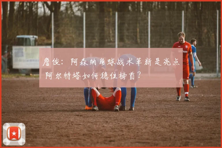 詹俊：阿森纳角球战术革新是亮点 阿尔特塔如何稳住榜首？