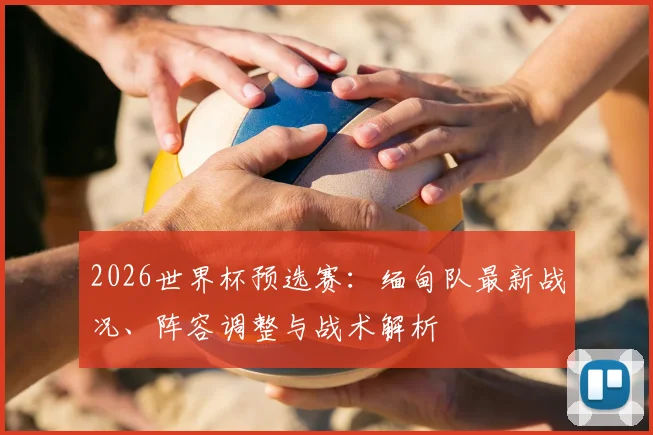 2026世界杯预选赛：缅甸队最新战况、阵容调整与战术解析