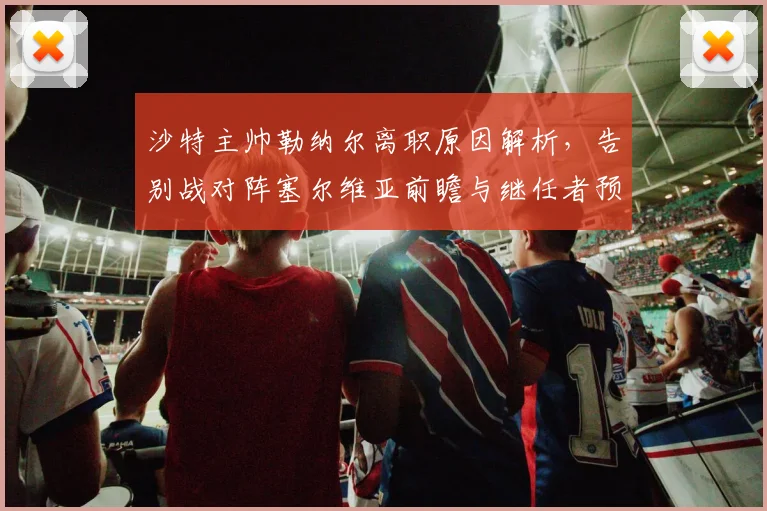 沙特主帅勒纳尔离职原因解析，告别战对阵塞尔维亚前瞻与继任者预测