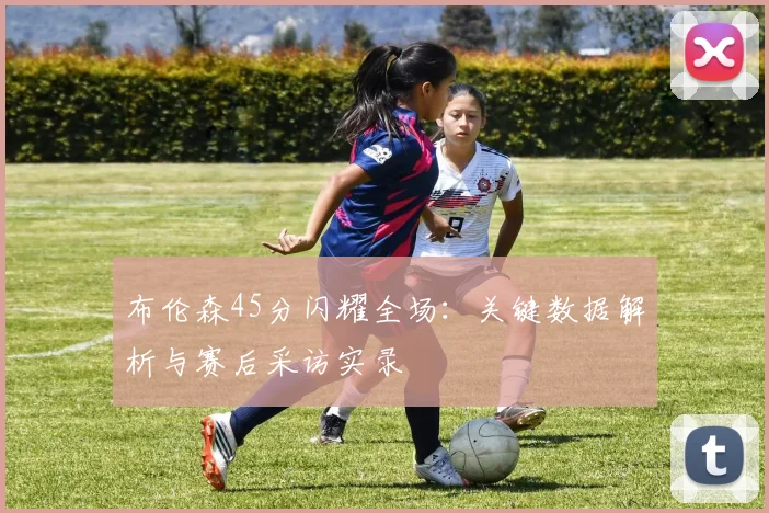 布伦森45分闪耀全场:关键数据解析与赛后采访实录