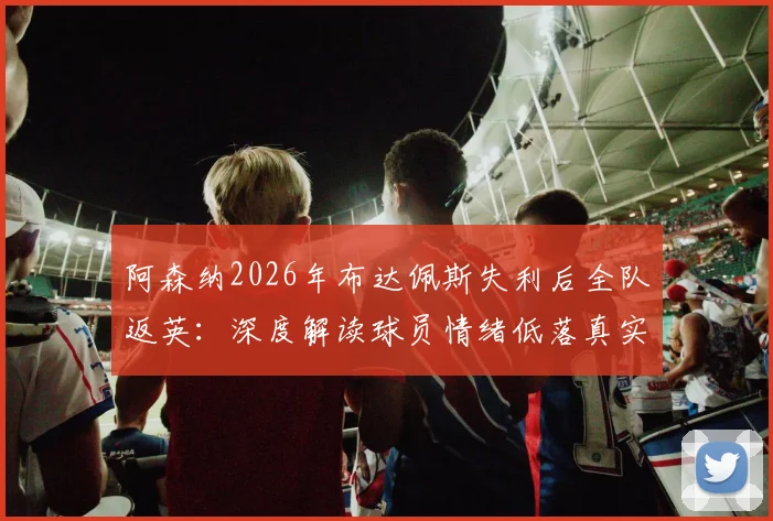 阿森纳2026年布达佩斯失利后全队返英：深度解读球员情绪低落真实原因与赛季影响