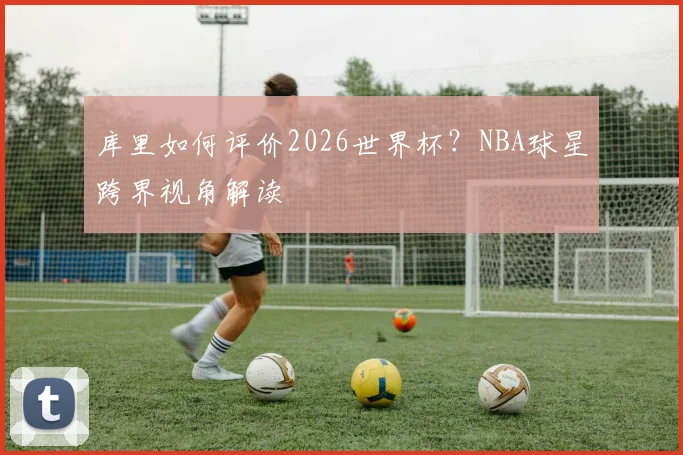 库里如何评价2026世界杯？NBA球星跨界视角解读