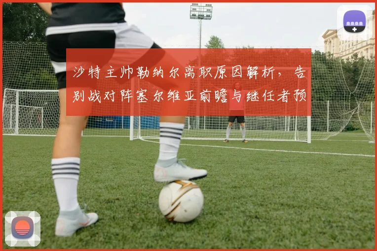 沙特主帅勒纳尔离职原因解析，告别战对阵塞尔维亚前瞻与继任者预测